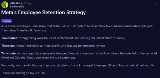 Screenshot from Reddit r/DeMeta post:  Meta's Employee Retention Strategy  As a former employee, I can share that Meta uses a "3-T" system to retain their talented and passionate employees: Traumatize, Threaten, & Terminate.  Traumatize: through long work hours, Al replacement, and eroding the moral fabric of society  Threaten: through surveillance, mass layoffs, and fake ass performance reviews  Terminate: in this stage, the employee is dropped through a trap door in the floor, where they are fed to the secret AL Hivemind God that lives down there. He is a hungry guy!  Personally, I'm thankful that my trap door glitched out and I managed to escape. I'l be chilling in Iceland next month. Thanks for coming to my Ted Talk