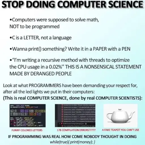 A meme saying: “STOP DOING COMPUTER SCIENCE”  Computers were supposed to solve math, NOT to be programmed C is a LETTER, not a language Wanna print() something? Write it in a PAPER with a PEN “I’m writing a recursive method with threads to optimize the CPU usage in a 0.02%” THIS IS A NONSENSICAL STATEMENT MADE BY DERANGED PEOPLE Look at what PROGRAMMERs have been demanding your respect for, after all the led lights we put in their computers: (This is real COMPUTER SCIENCE, done by real COMPUTER SCIENTISTS)  FUNNY COLORED LETTERS (with a picture of syntax-highlighted code) 178 COMPILATION ERRORS??? (with a picture of compilation errors A FAKE TEAPOT YOU CAN’T USE (with a picture of a 3d rendered teapot. IF PROGRAMMING WAS REAL HOW COME NOBODY THOUGH IN DOING while(true{print(money);}