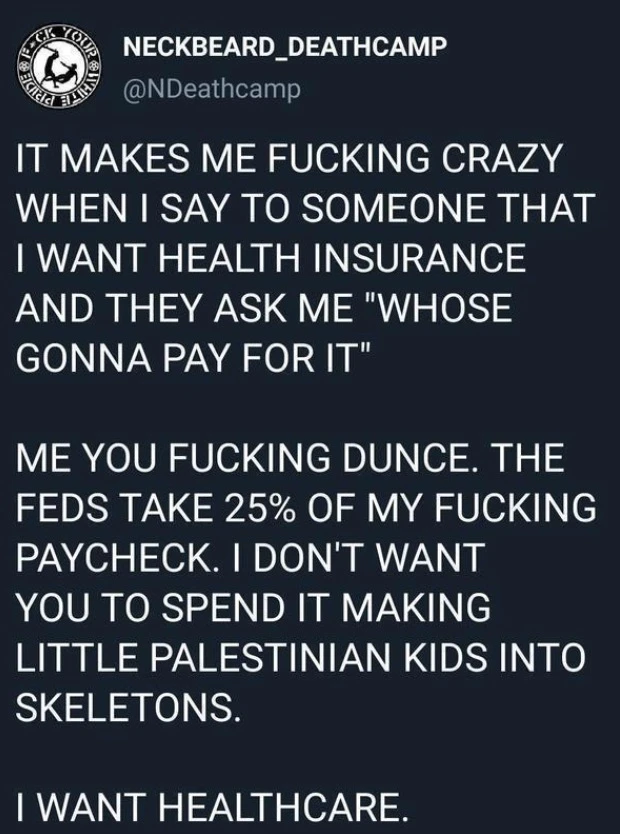 Tweet from February 2022 by the band Neckbeard Deathcamp reading the following (in all caps):  It makes me fucking crazy when I say to someone that I want health insurance and they ask me “whose gonna pay for it”  Me you fucking dunce. The feds take 25% of my fucking paycheck. I don’t want you to spend it making little Palestinian kids into skeletons.  I want healthcare.