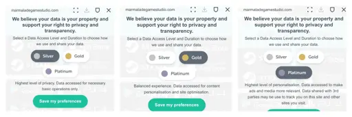 Three screenshots lined up in a row. Each image includes a URL to the site marmaladegamestudio .com at the top. Below that, each image says, “We believe your data is your property and support your right to privacy and transparency. Select a Data Access Level and Duration to choose how we use and share your data.” Below that are three buttons, labeled, “Silver,” “Gold,” and “Platinum.” In the left image, Silver is selected, and it says, “Highest level of privacy. Data accessed for necessary basic operations only.” In the middle image, Gold is selected, and it says, “Balanced experience. Data accessed for content personalisation and site optimisation.” In the right image, Platinum is selected, and it says, “Highest level of personalisation. Data accessed to make ads and media more relevant. Data shared with 3rd parties may be used to track you on this site and other sites you visit.”