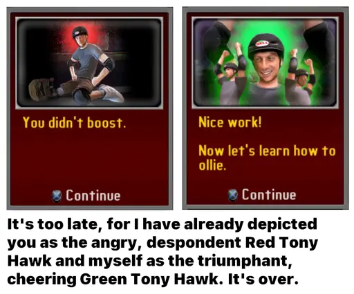 A meme of two tutorial boxes from the game Tony Hawk's Downhill Jam. The box on the left says "You didn't boost." and features Tony Hawk sitting angrily on his knees. The box on the right says "Nice work! Now let's learn how to ollie." and features three Tony Hawks – the one in the center large and the two to the sides small – cheering with their arms raised in the air. The text below reads "It's too late, for I have already depicted you as the angry, despondent Red Tony Hawk and myself as the triumphant, cheering Green Tony Hawk. It's over."