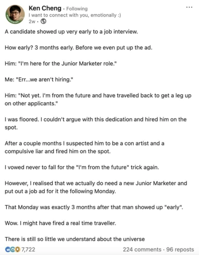A candidate showed up very early to a job interview. How early? 3 months early. Before we even put up the ad. Him: "I'm here for the Junior Marketer role." Me: “Err...we aren't hiring." Him: "Not yet. I'm from the future and have travelled back to get a leg up on other applicants." I was floored. I couldn't argue with this dedication and hired him on the spot. After a couple months I suspected him to be a con artist and a compulsive liar and fired him on the spot. I vowed never to fall for the "I'm from the future" trick again. However, I realised that we actually do need a new Junior Marketer and put out a job ad for it the following Monday. That Monday was exactly 3 months after that man showed up "early". Wow. I might have fired a real time traveller. There is still so little we understand about the universe