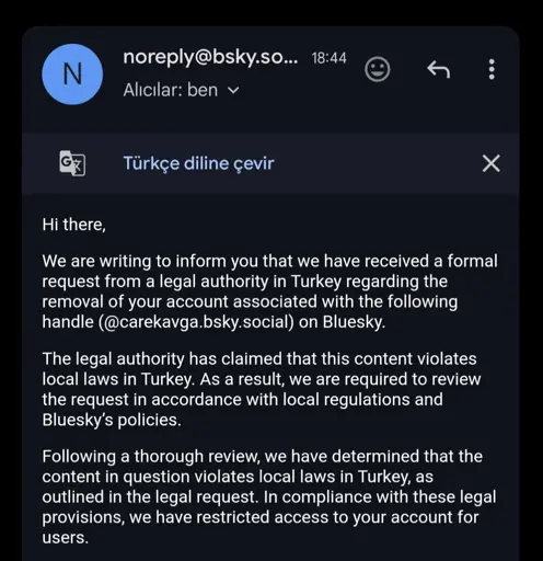 Email from Bluesky: Hi there, We are writing to inform you that we have received a formal request from a legal authority in Turkey regarding the removal of your account associated with the following handle (@carekavga.bsky.social) on Bluesky. The legal authority has claimed that this content violates local laws in Turkey. As a result, we are required to review the request in accordance with local regulations and Bluesky’s policies. Following a thorough review, we have determined that the content in question violates local laws in Turkey, as outlined in the legal request. In compliance with these legal provisions, we have restricted access to your account for users.