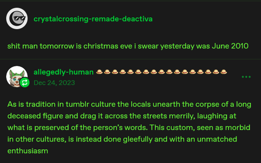 deactivated user "crystalcrossing-remade" says "shit man tomorrow is christmas eve i swear yesterday was June 2010". allegedly-human then says, in the year 2023, "As is tradition in tumblr culture the locals unearth the corpse of a long deceased figure and drag it across the streets merrily, laughing at what is preserved of the person's words. THis custom, seen as morbid in other cultures, is instead done gleefully and with an unmatched enthusiasm"