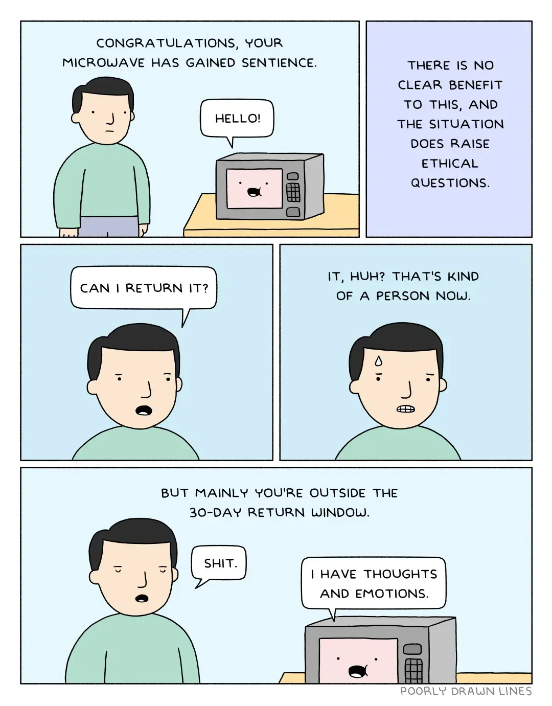 Panel 1: A man stands next to a microwave. Narrator: "Congratulations, your microwave has gained sentience." Microwave: "Hello!". Panel 2: Narrator: "There is no clear benefit to this, and the situation does raise ethical questions." Panel 3: Man: "Can I return it?" Panel 4: Narrator: "It, huh? That's kind of a person, now." The man grimaces. Panel 5: Narrator: "But mainly, you're outside the 30-day return window." Man: "Shit." Microwave: "I have thoughts and emotions."
