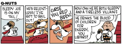 Four-panel comic strip, parody of "Peanuts" titled "Q-Nuts". Panel 1: (Snoopy as the WWI flying ace) SLEEPY JOE 1S ON MY TAIL! Panel 2: HE'S RELENT- LESS! I'VE GOT TO BAIL OUT! Panel 3: (Snoopy leaps off his doghouse) CURSE YOU, RED BIDEN! Panel 4: (Snoopy lands in Charlie Brown's arms) Charlie Brown: HOW CAN HE BE BOTH SLEEPY AND A TIRELESS VILLAIN? Snoopy: HE DRINKS THE BLOOD OF CHILDREN FOR ENERGY, YOU LIBTARD!