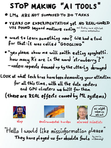 header says "stop making ai tools". text continues "language models are not supposed to do tasks. years of experimentation, yet no real-world use found beyond mediocre coding and finding more efficient matrix multiplication. want to learn something new? we had a tool for that: it was called 'googling'. 'Yes please, show me will smith eating spaghetti. How many R's are in the word strawberry' - useless requests dreamed up by the utterly deranged. LOOK at what tech bros have been demaning your attention for all this time, with all the data centers and GPU clusters we built for them. (These are real effects caused by ML systems)". A clearly ai-generated picture of a dark-skinned person with text "slop" below it. another image with pipes puffing out large thick smoke blooms with text "environmental burden" and the last image which shows geoffry hinton saying "ai might wipe us all out" with text "alarmed scientists" below it. last large text says "Hello I would like missinformation please... They have played us for absolute fools!". Small text in bottom right says "by Maria on Lemmy"