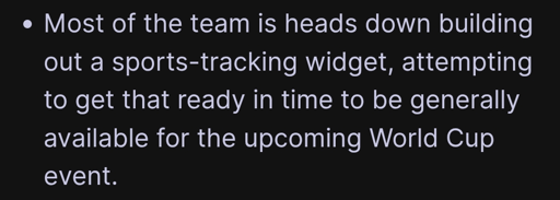 "Most of the team is heads down building out a sports-tracking widget, attempting to get that ready in time to be generally available for the upcoming World Cup event."
