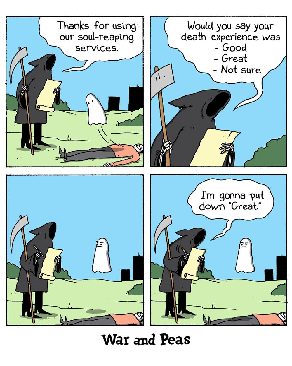 Panel 1: (A Grim Reaper stands next to a dead body, with a little bedsheet-type ghost floating over it.) Reaper: Thanks for using our soul-reaping services.  Panel 2: Reaper: Would you say your death experience was - Good - Great - Not sure.  Panel 3: (The little ghost frowns and says nothing.)  Panel 4: Reaper: I’m gonna put down “Great.”