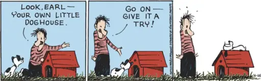 A man says to his dog, "Look Earl -- your  own little doghouse. Go on -- give it a try!" Earl the dog lays on top of the doghouse, like Snoopy.