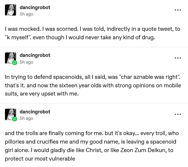 a tumblr screenshot of three posts by dancingrobot  I was mocked. I was scorned. I was told, indirectly in a quote tweet, to "k myself". even though I would never take any kind of drug.  In trying to defend spacenoids, all I said, was "char aznable was right". that's it. and now the sixteen year olds with strong opinions on mobile suits, are very upset with me.  and the trolls are finally coming for me. but it's okay... every troll, who pillories and crucifies me and my good name, is leaving a spacenoid girl alone. I would gladly die like Christ, or like Zeon Zum Deikun, to protect our most vulnerable