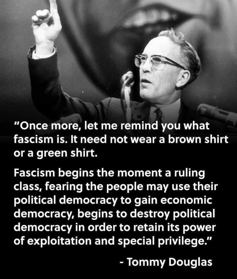 "Once more, let me remind you what facism is. It need not wear a brown shirt or a green shirt. Fascism beings the moment a ruling class, fearing the people may use their political democracy to gain economic democracy, begins to destroy poltical democracy in order to retain its power of exploitation and special privilege." - Tommy Douglas