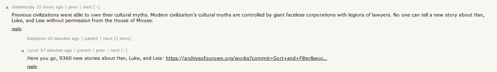 A hacker news screenshot, it shows a comment by "clarkmoody" saying "Previous civilizations were able to own their cultural myths. Modern civilization's cultural myths are controlled by giant faceless corporations with legions of lawyers. No one can tell a new story about Han, Luke, and Leia without permission from the House of Mouse." It then shows a child comment by "cyost" saying "Here you go, 9360 new stories about Han, Luke, and Leia: https://archiveofourown.org/works?commit=Sort+and+Filter&wor..."