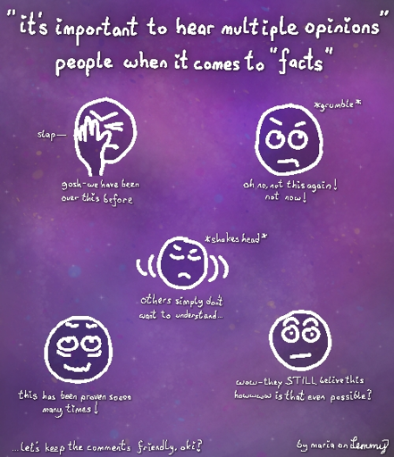 text says "people who say 'its important to hear multiple opinions' when it comes to 'facts'". drawing of person slapping their head saying "gosh, we have been over this before!", another head grumbling and rolling eyes says "oh no, not this again! not now!", another face shaking its head says "others simply don't want to understand" another surprised face says "wow, they still believe this. howwww is that even possible?". the last head which looks tired and stressed says "this has been proven sooo many times!". text in bottom says "let's keep the comments friendly, okay?" and text in bottom right says "by maria on lemmy"