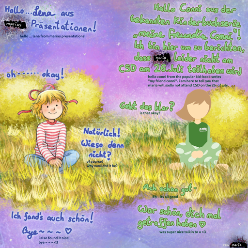 drawing of girl named "conni" on the left and "lena" on the right. conni says "hello lena from marias presentations!" and lena responds "hello conni from the popular kid-book series "my friend conni". i am here to tell you that maria will sadly not attend CSD on the 26. of july." conni responds "oh... okay!" and lena asks "is that okay?", which conni responds with "of course! why wouldnt it be?". finally, lena says "eh - its all good. was super nice talking to you! [heart symbol]" and conni ends with "i also found it nice! bye [heart symbol]". bottom right says "von maria" which is german and means "by maria"