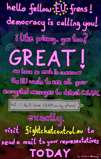 digitally painted colorful background with text: "hello fellow EU friends. i like privacy. you too? GREAT! we have so much in common (heart) the EU wants to see all your encrypted messages to detect CSAM (which means "child sexual abusement material").". there is a chat bubble "bit i dont have CSAM on my phone!" text continues: exactly. visit fightchatcontrol.eu to send a mail to your representatives TODAY". bottom right corner says "by maria on lemmy" (thats me!)